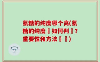 氨糖的纯度哪个高(氨糖的纯度該如何判斷？重要性和方法總結)