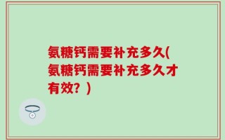 氨糖钙需要补充多久(氨糖钙需要补充多久才有效？)