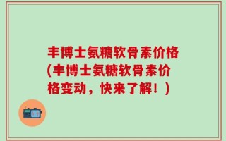 丰博士氨糖软骨素价格(丰博士氨糖软骨素价格变动，快来了解！)