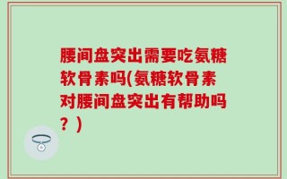 腰间盘突出需要吃氨糖软骨素吗(氨糖软骨素对腰间盘突出有帮助吗？)