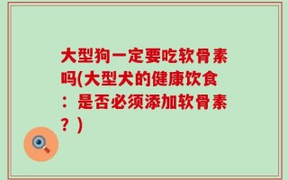 大型狗一定要吃软骨素吗(大型犬的健康饮食：是否必须添加软骨素？)