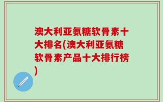 澳大利亚氨糖软骨素十大排名(澳大利亚氨糖软骨素产品十大排行榜)