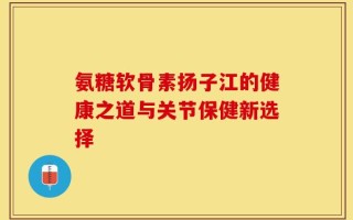 氨糖软骨素扬子江的健康之道与关节保健新选择