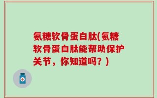 氨糖软骨蛋白肽(氨糖软骨蛋白肽能帮助保护关节，你知道吗？)