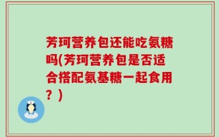 芳珂营养包还能吃氨糖吗(芳珂营养包是否适合搭配氨基糖一起食用？)