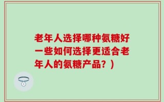 老年人选择哪种氨糖好一些如何选择更适合老年人的氨糖产品？)