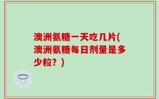 澳洲氨糖一天吃几片(澳洲氨糖每日剂量是多少粒？)