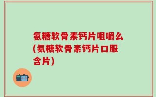 氨糖软骨素钙片咀嚼么(氨糖软骨素钙片口服含片)
