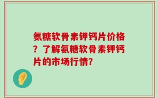 氨糖软骨素钾钙片价格？了解氨糖软骨素钾钙片的市场行情？