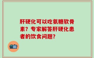 肝硬化可以吃氨糖软骨素？专家解答肝硬化患者的饮食问题？