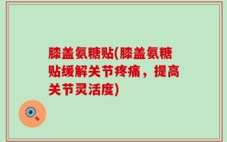 膝盖氨糖贴(膝盖氨糖贴缓解关节疼痛，提高关节灵活度)