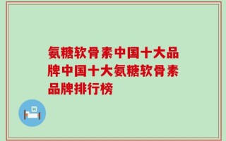 氨糖软骨素中国十大品牌中国十大氨糖软骨素品牌排行榜