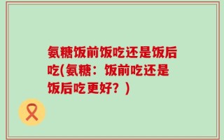 氨糖饭前饭吃还是饭后吃(氨糖：饭前吃还是饭后吃更好？)