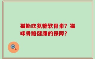 猫能吃氨糖软骨素？猫咪骨骼健康的保障？