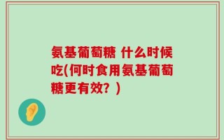 氨基葡萄糖 什么时候吃(何时食用氨基葡萄糖更有效？)