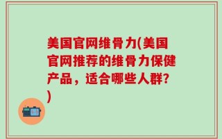 美国官网维骨力(美国官网推荐的维骨力保健产品，适合哪些人群？)