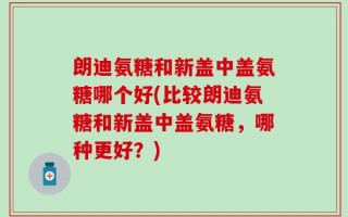 朗迪氨糖和新盖中盖氨糖哪个好(比较朗迪氨糖和新盖中盖氨糖，哪种更好？)
