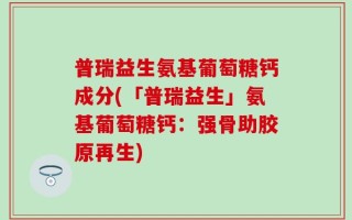 普瑞益生氨基葡萄糖钙成分(「普瑞益生」氨基葡萄糖钙：强骨助胶原再生)