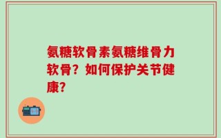 氨糖软骨素氨糖维骨力软骨？如何保护关节健康？