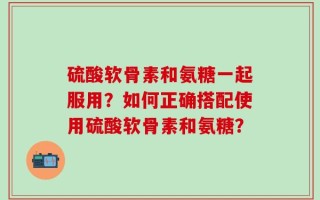 硫酸软骨素和氨糖一起服用？如何正确搭配使用硫酸软骨素和氨糖？