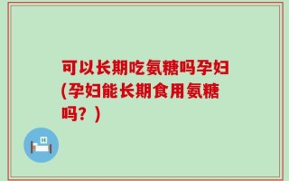可以长期吃氨糖吗孕妇(孕妇能长期食用氨糖吗？)