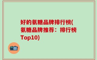 好的氨糖品牌排行榜(氨糖品牌推荐：排行榜Top10)