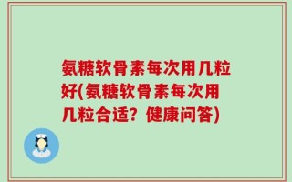 氨糖软骨素每次用几粒好(氨糖软骨素每次用几粒合适？健康问答)