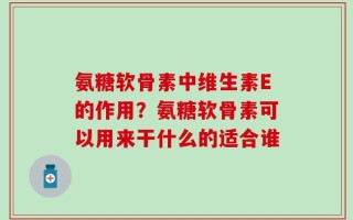 氨糖软骨素中维生素E的作用？氨糖软骨素可以用来干什么的适合谁