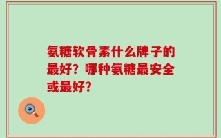 氨糖软骨素什么牌子的最好？哪种氨糖最安全或最好？