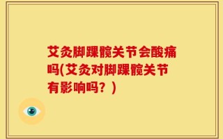 艾灸脚踝髋关节会酸痛吗(艾灸对脚踝髋关节有影响吗？)