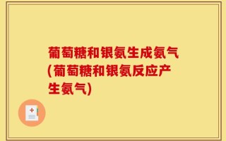 葡萄糖和银氨生成氨气(葡萄糖和银氨反应产生氨气)
