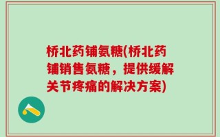 桥北药铺氨糖(桥北药铺销售氨糖，提供缓解关节疼痛的解决方案)