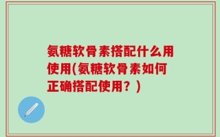 氨糖软骨素搭配什么用使用(氨糖软骨素如何正确搭配使用？)
