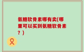 氨糖软骨素哪有卖(哪里可以买到氨糖软骨素？)