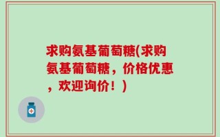 求购氨基葡萄糖(求购氨基葡萄糖，价格优惠，欢迎询价！)