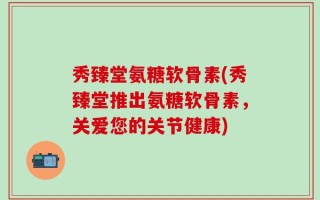 秀臻堂氨糖软骨素(秀臻堂推出氨糖软骨素，关爱您的关节健康)