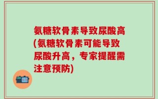 氨糖软骨素导致尿酸高(氨糖软骨素可能导致尿酸升高，专家提醒需注意预防)