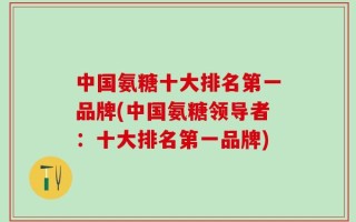 中国氨糖十大排名第一品牌(中国氨糖领导者：十大排名第一品牌)