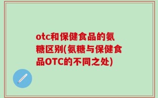 otc和保健食品的氨糖区别(氨糖与保健食品OTC的不同之处)