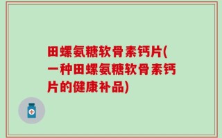 田螺氨糖软骨素钙片(一种田螺氨糖软骨素钙片的健康补品)