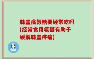 膝盖痛氨糖要经常吃吗(经常食用氨糖有助于缓解膝盖疼痛)