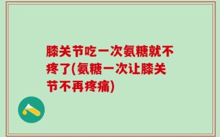 膝关节吃一次氨糖就不疼了(氨糖一次让膝关节不再疼痛)