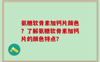 氨糖软骨素加钙片颜色？了解氨糖软骨素加钙片的颜色特点？