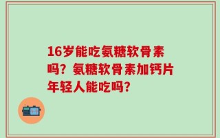 16岁能吃氨糖软骨素吗？氨糖软骨素加钙片年轻人能吃吗？