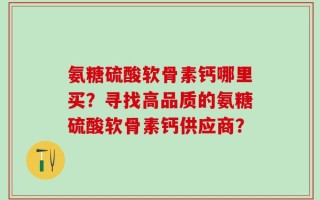氨糖硫酸软骨素钙哪里买？寻找高品质的氨糖硫酸软骨素钙供应商？