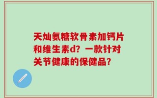 天灿氨糖软骨素加钙片和维生素d？一款针对关节健康的保健品？