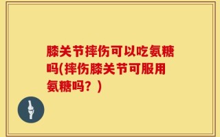 膝关节摔伤可以吃氨糖吗(摔伤膝关节可服用氨糖吗？)