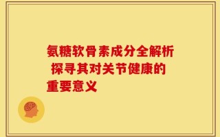 氨糖软骨素成分全解析 探寻其对关节健康的重要意义