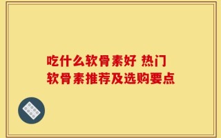 吃什么软骨素好 热门软骨素推荐及选购要点
