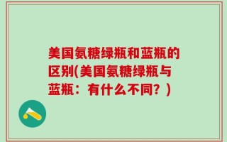 美国氨糖绿瓶和蓝瓶的区别(美国氨糖绿瓶与蓝瓶：有什么不同？)